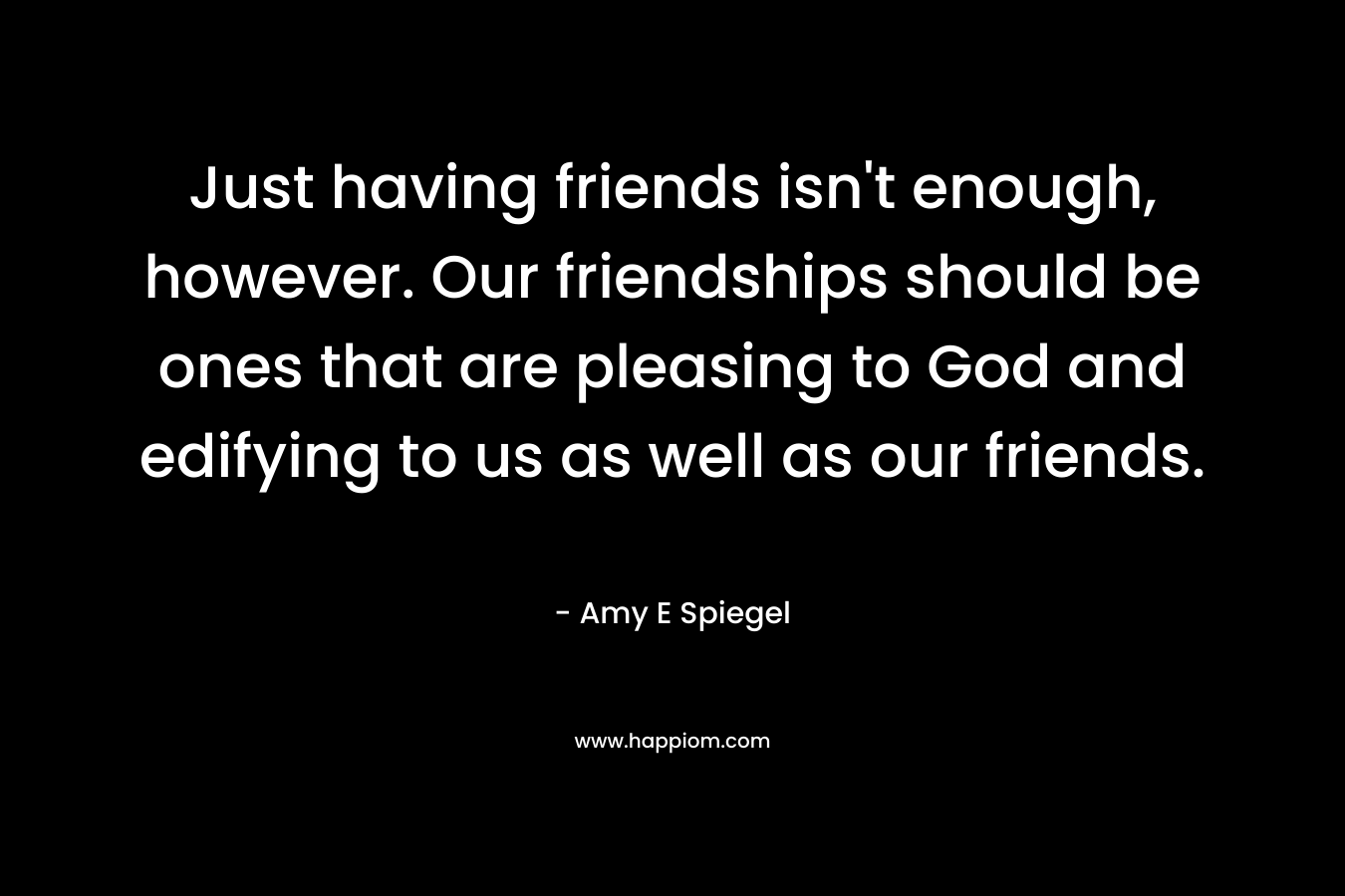 Just having friends isn’t enough, however. Our friendships should be ones that are pleasing to God and edifying to us as well as our friends. – Amy E Spiegel