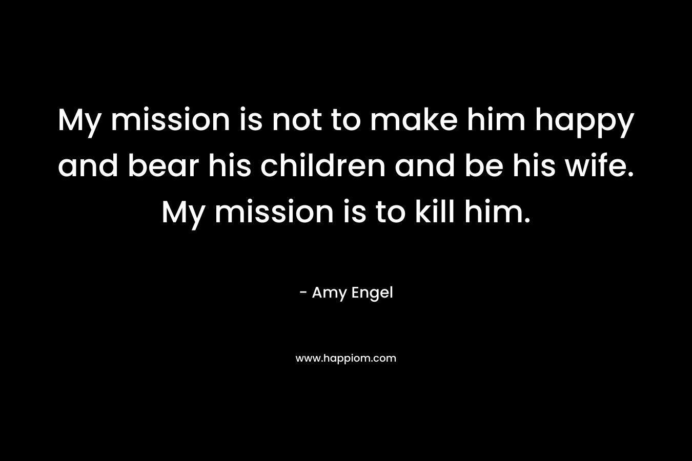My mission is not to make him happy and bear his children and be his wife. My mission is to kill him. – Amy Engel