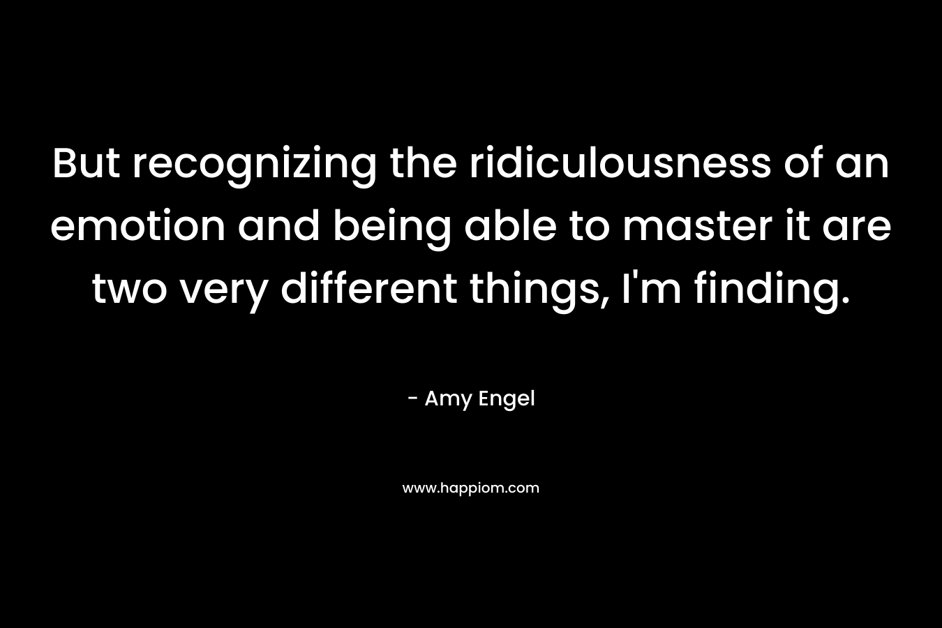 But recognizing the ridiculousness of an emotion and being able to master it are two very different things, I’m finding. – Amy Engel