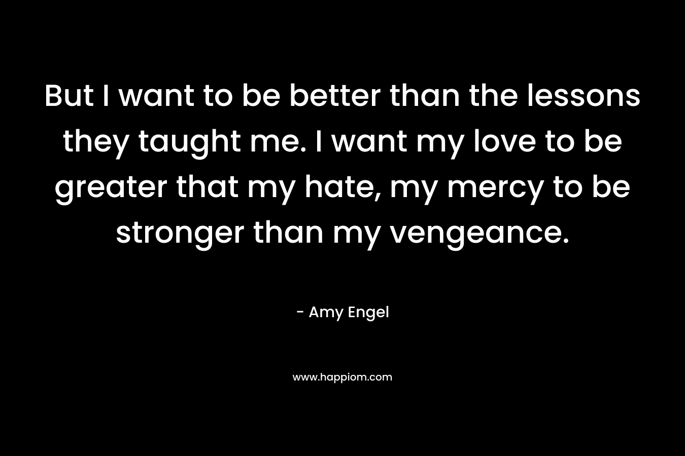 But I want to be better than the lessons they taught me. I want my love to be greater that my hate, my mercy to be stronger than my vengeance. – Amy Engel