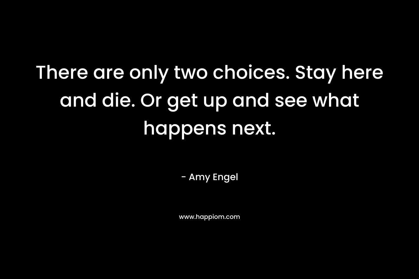 There are only two choices. Stay here and die. Or get up and see what happens next. – Amy Engel
