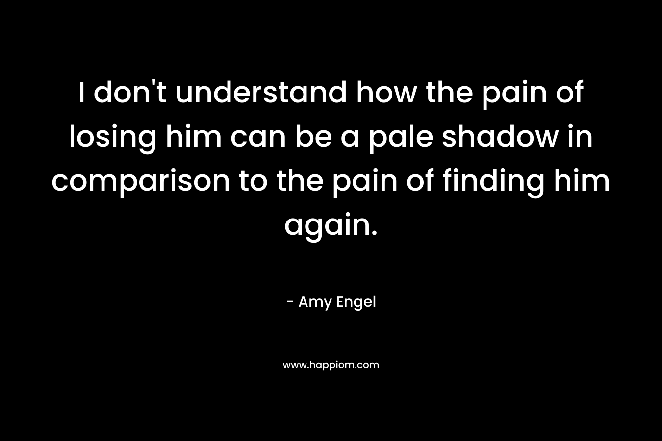 I don’t understand how the pain of losing him can be a pale shadow in comparison to the pain of finding him again. – Amy Engel