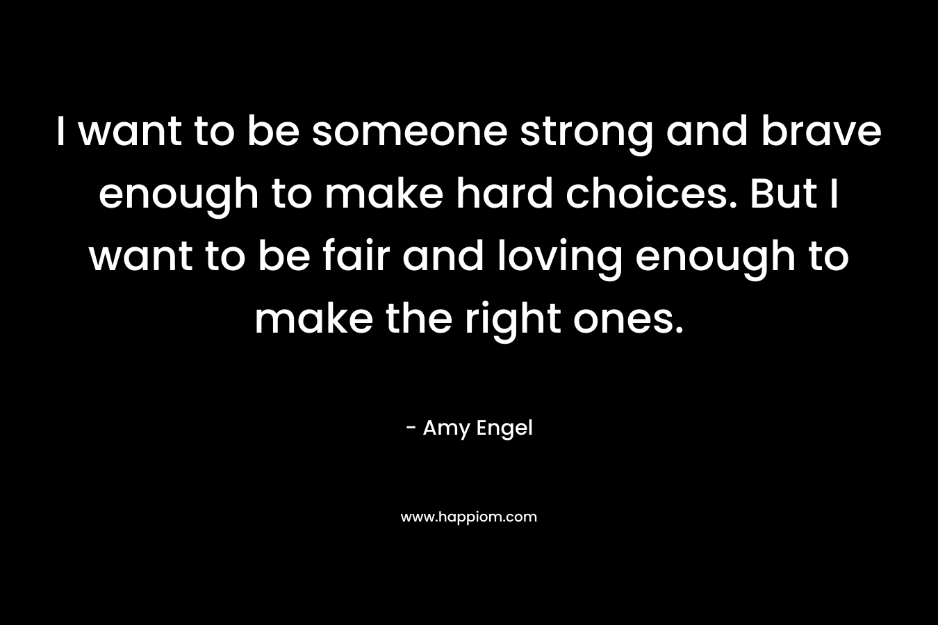 I want to be someone strong and brave enough to make hard choices. But I want to be fair and loving enough to make the right ones. – Amy Engel