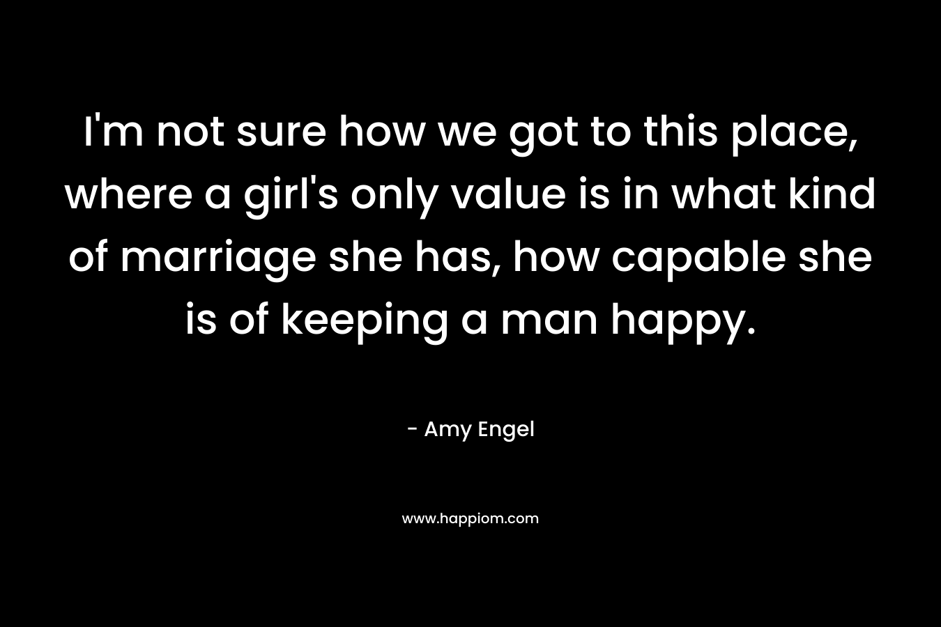 I’m not sure how we got to this place, where a girl’s only value is in what kind of marriage she has, how capable she is of keeping a man happy. – Amy Engel