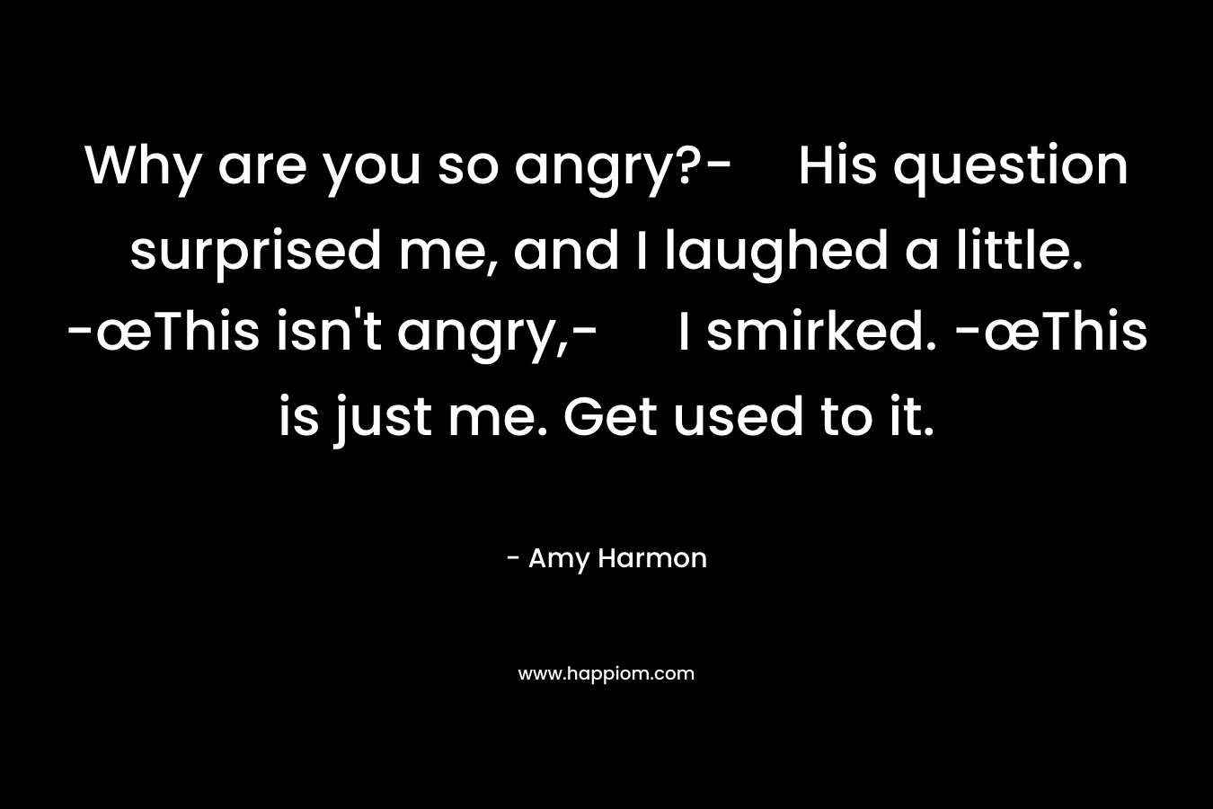 Why are you so angry?-His question surprised me, and I laughed a little. -œThis isn’t angry,- I smirked. -œThis is just me. Get used to it. – Amy Harmon