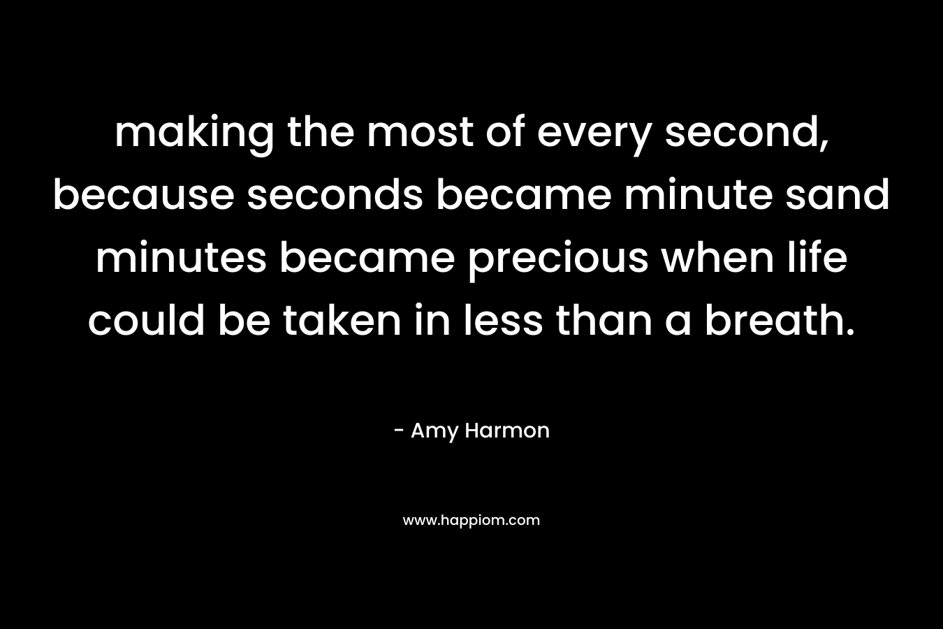making the most of every second, because seconds became minute sand minutes became precious when life could be taken in less than a breath. – Amy Harmon