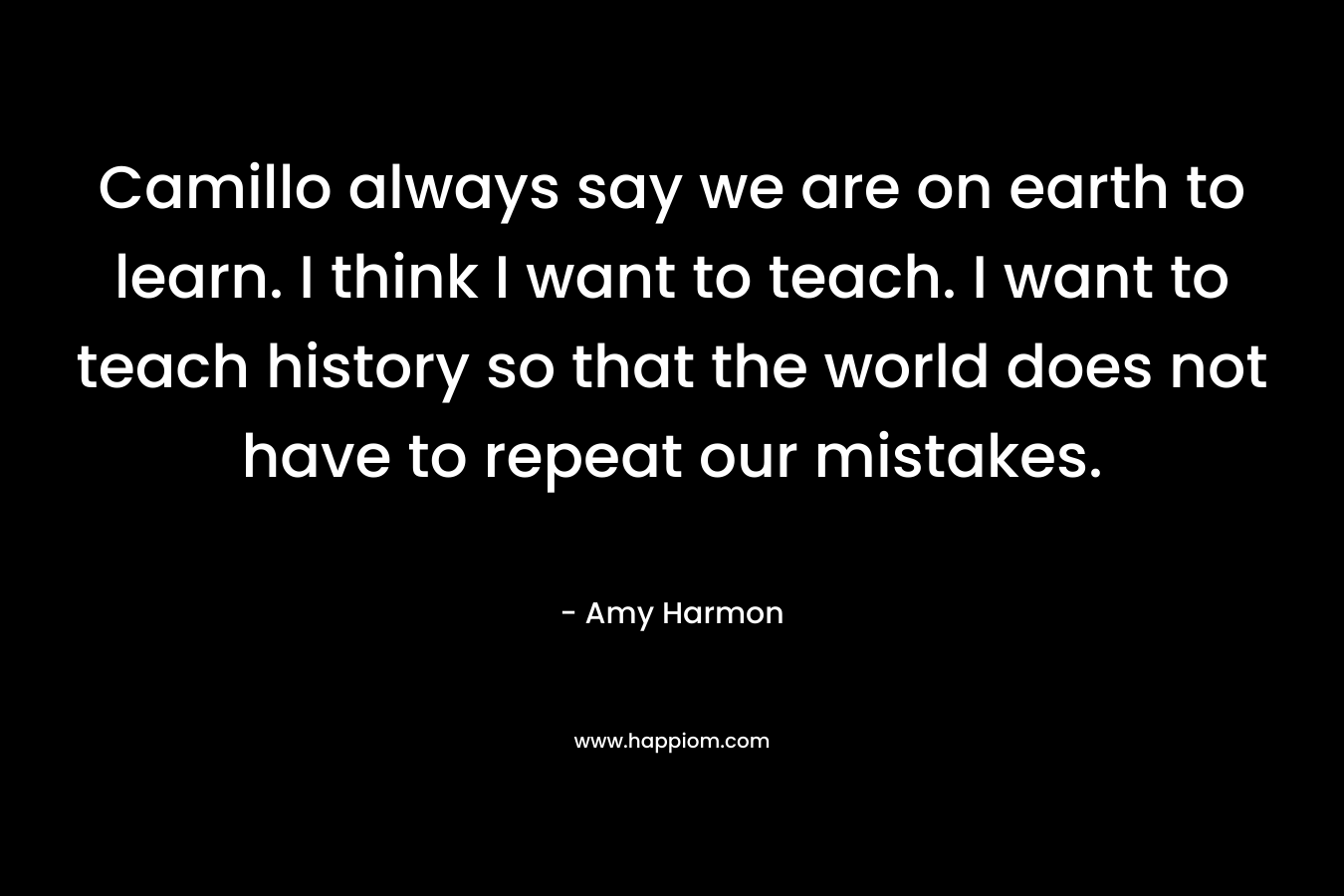 Camillo always say we are on earth to learn. I think I want to teach. I want to teach history so that the world does not have to repeat our mistakes.