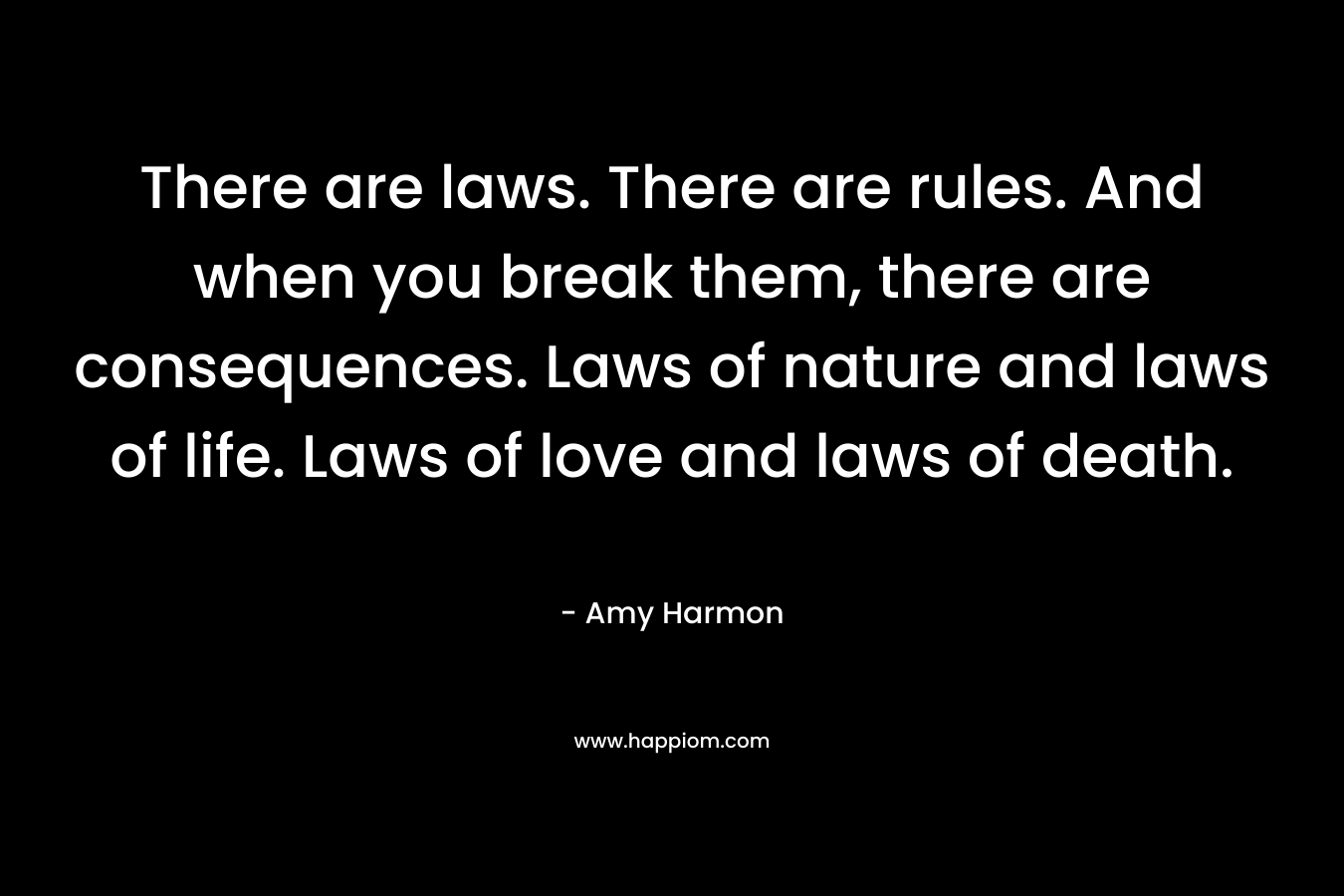 There are laws. There are rules. And when you break them, there are consequences. Laws of nature and laws of life. Laws of love and laws of death. – Amy Harmon