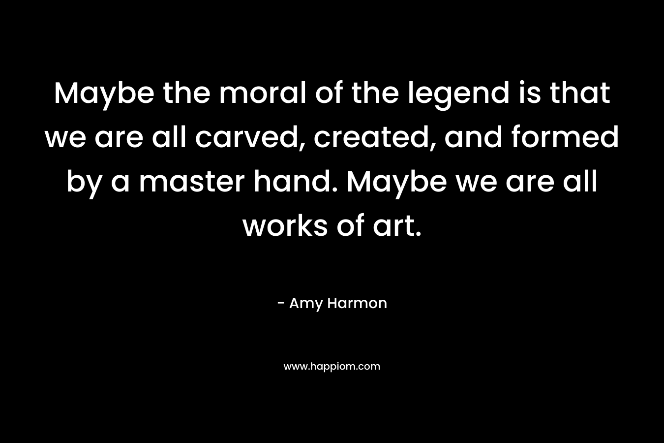Maybe the moral of the legend is that we are all carved, created, and formed by a master hand. Maybe we are all works of art. – Amy Harmon