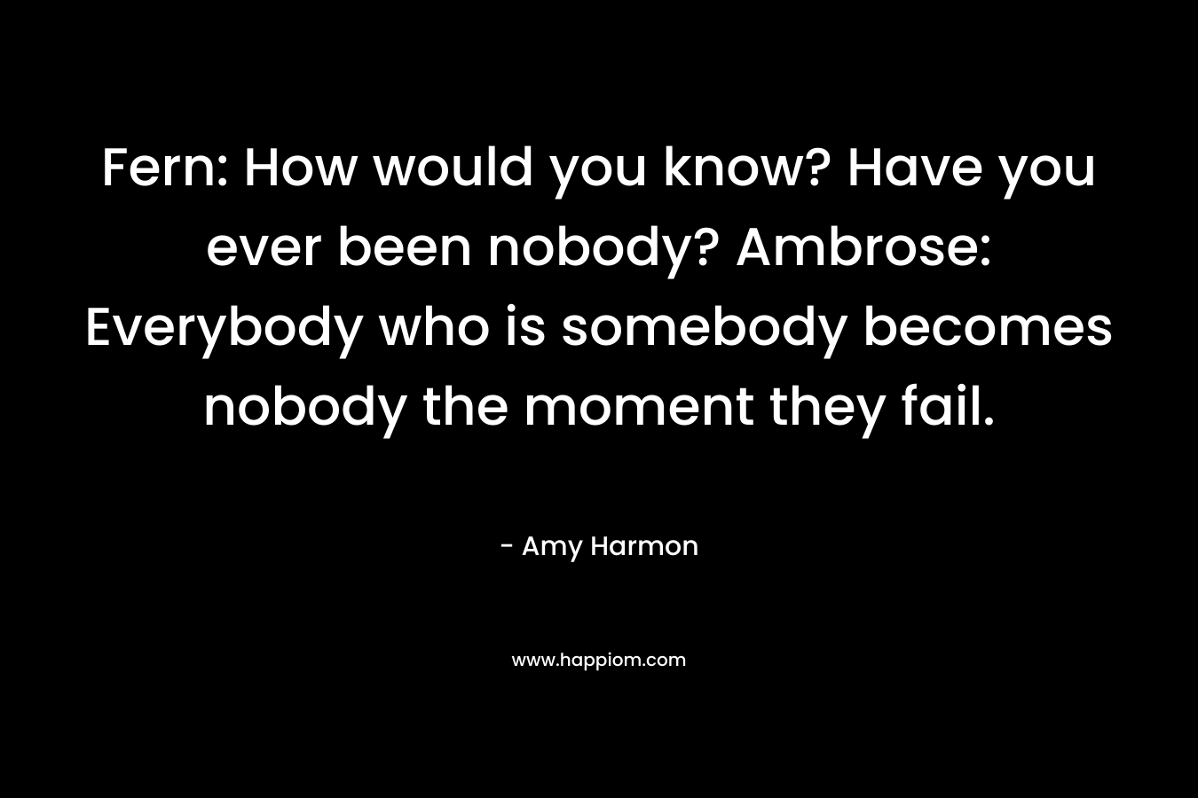 Fern: How would you know? Have you ever been nobody? Ambrose: Everybody who is somebody becomes nobody the moment they fail. – Amy Harmon