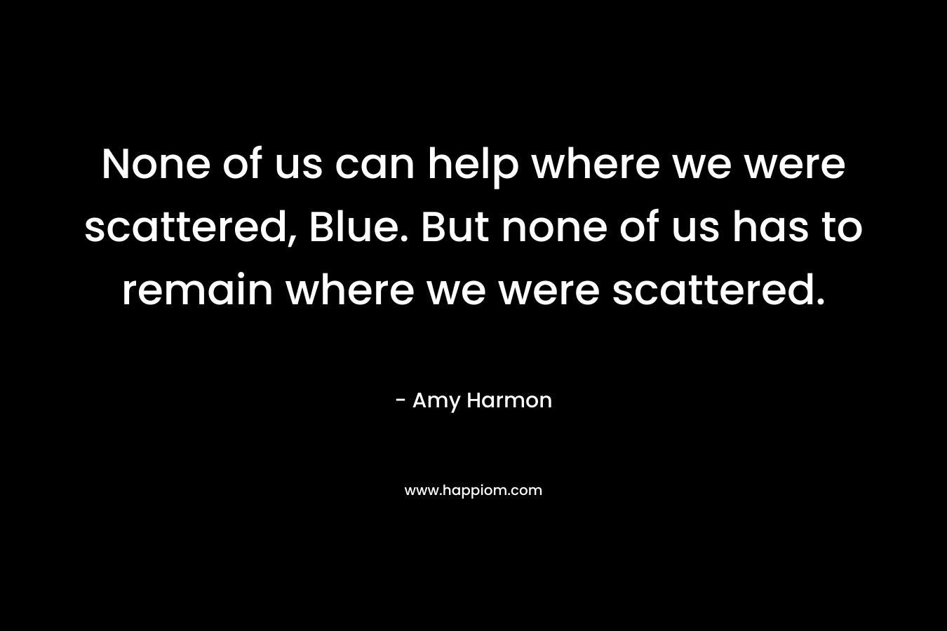 None of us can help where we were scattered, Blue. But none of us has to remain where we were scattered. – Amy Harmon