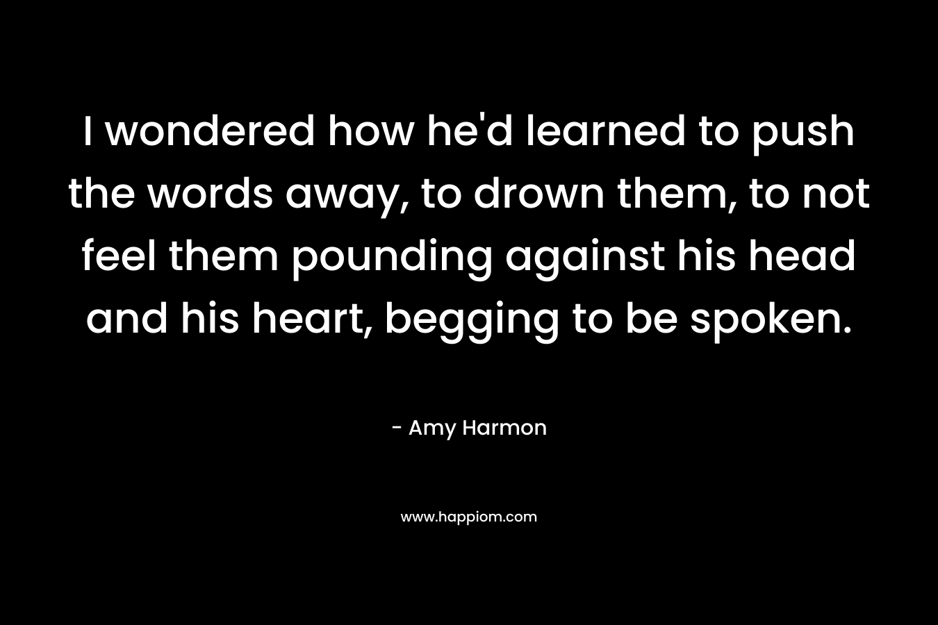 I wondered how he’d learned to push the words away, to drown them, to not feel them pounding against his head and his heart, begging to be spoken. – Amy Harmon