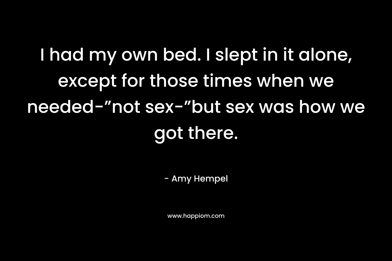 I had my own bed. I slept in it alone, except for those times when we needed-”not sex-”but sex was how we got there. – Amy Hempel