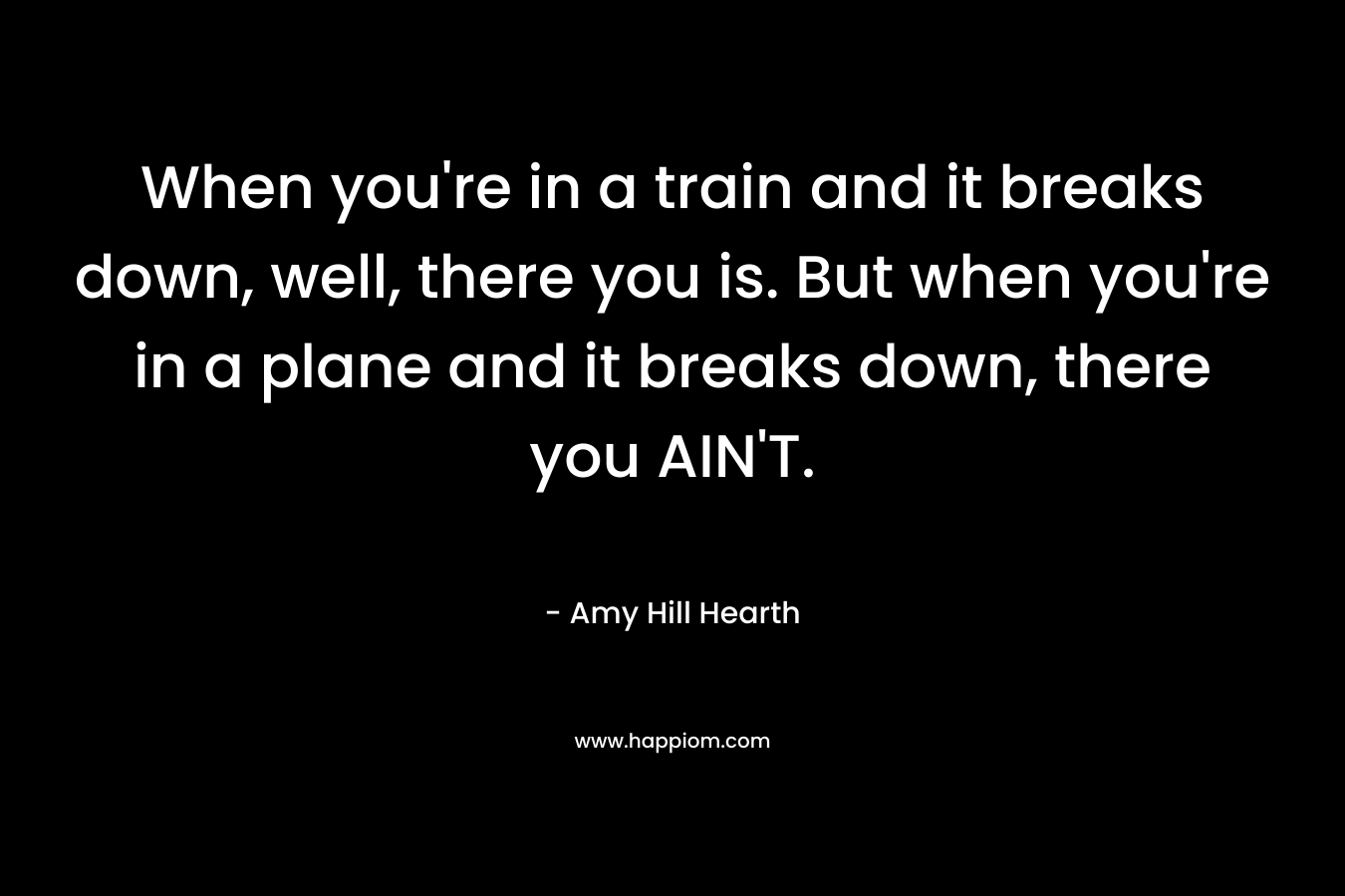 When you’re in a train and it breaks down, well, there you is. But when you’re in a plane and it breaks down, there you AIN’T. – Amy Hill Hearth
