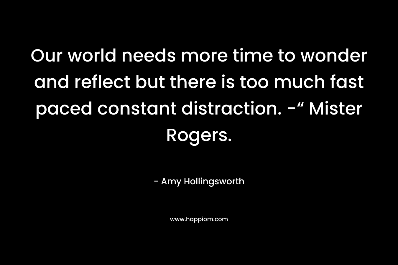 Our world needs more time to wonder and reflect but there is too much fast paced constant distraction. -“ Mister Rogers. – Amy Hollingsworth