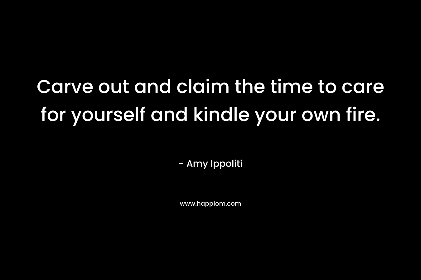 Carve out and claim the time to care for yourself and kindle your own fire. – Amy Ippoliti