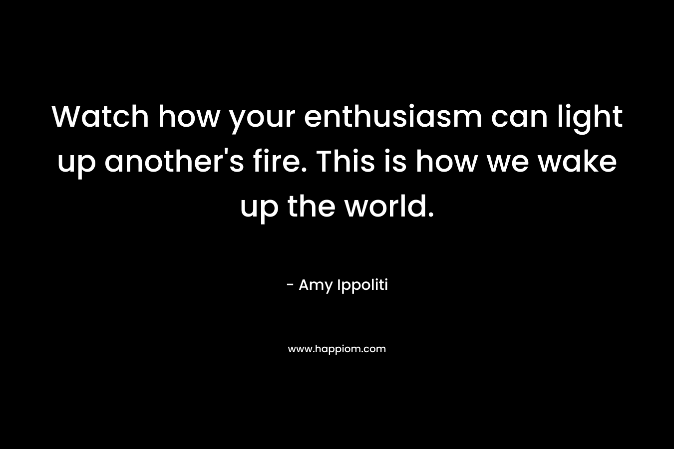 Watch how your enthusiasm can light up another’s fire. This is how we wake up the world. – Amy Ippoliti