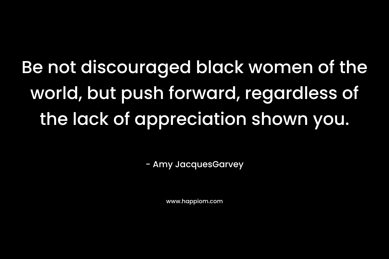 Be not discouraged black women of the world, but push forward, regardless of the lack of appreciation shown you. – Amy JacquesGarvey