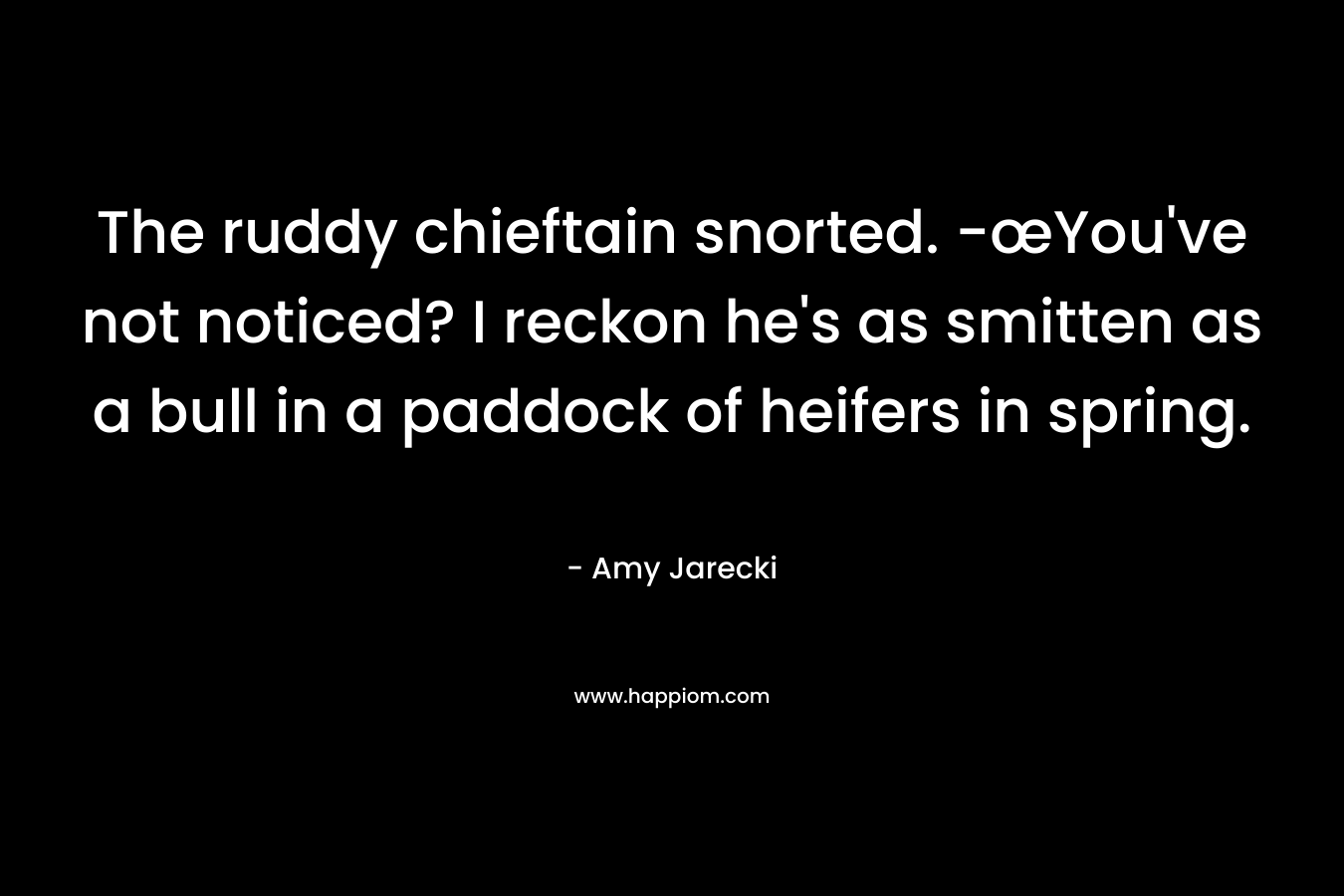 The ruddy chieftain snorted. -œYou’ve not noticed? I reckon he’s as smitten as a bull in a paddock of heifers in spring. – Amy Jarecki