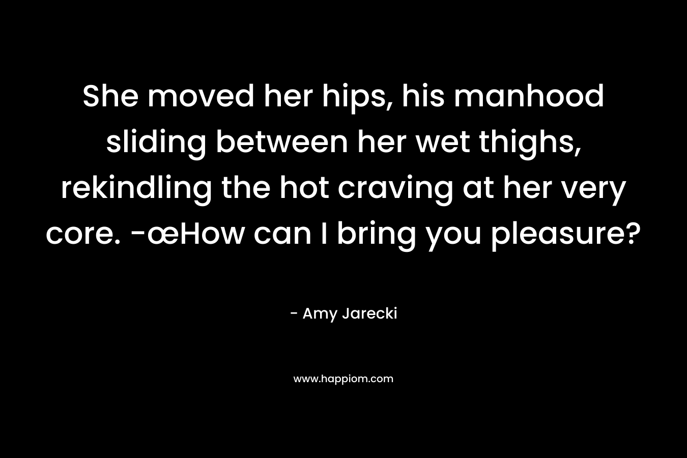 She moved her hips, his manhood sliding between her wet thighs, rekindling the hot craving at her very core. -œHow can I bring you pleasure? – Amy Jarecki