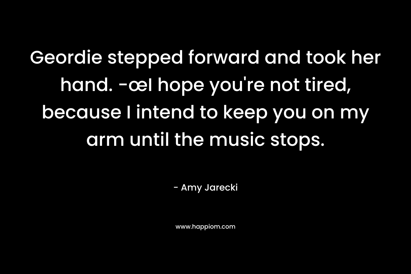 Geordie stepped forward and took her hand. -œI hope you’re not tired, because I intend to keep you on my arm until the music stops. – Amy Jarecki