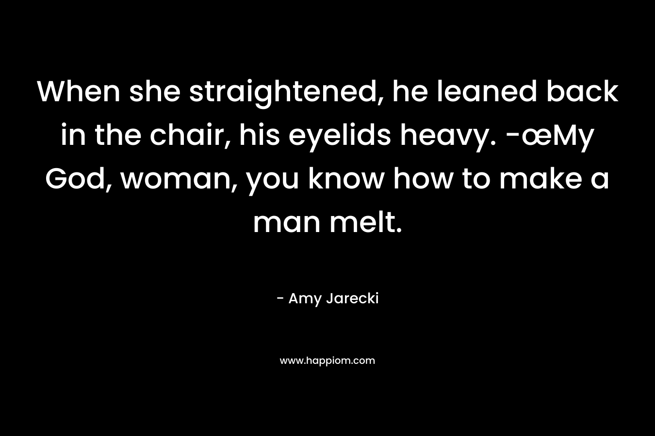 When she straightened, he leaned back in the chair, his eyelids heavy. -œMy God, woman, you know how to make a man melt. – Amy Jarecki