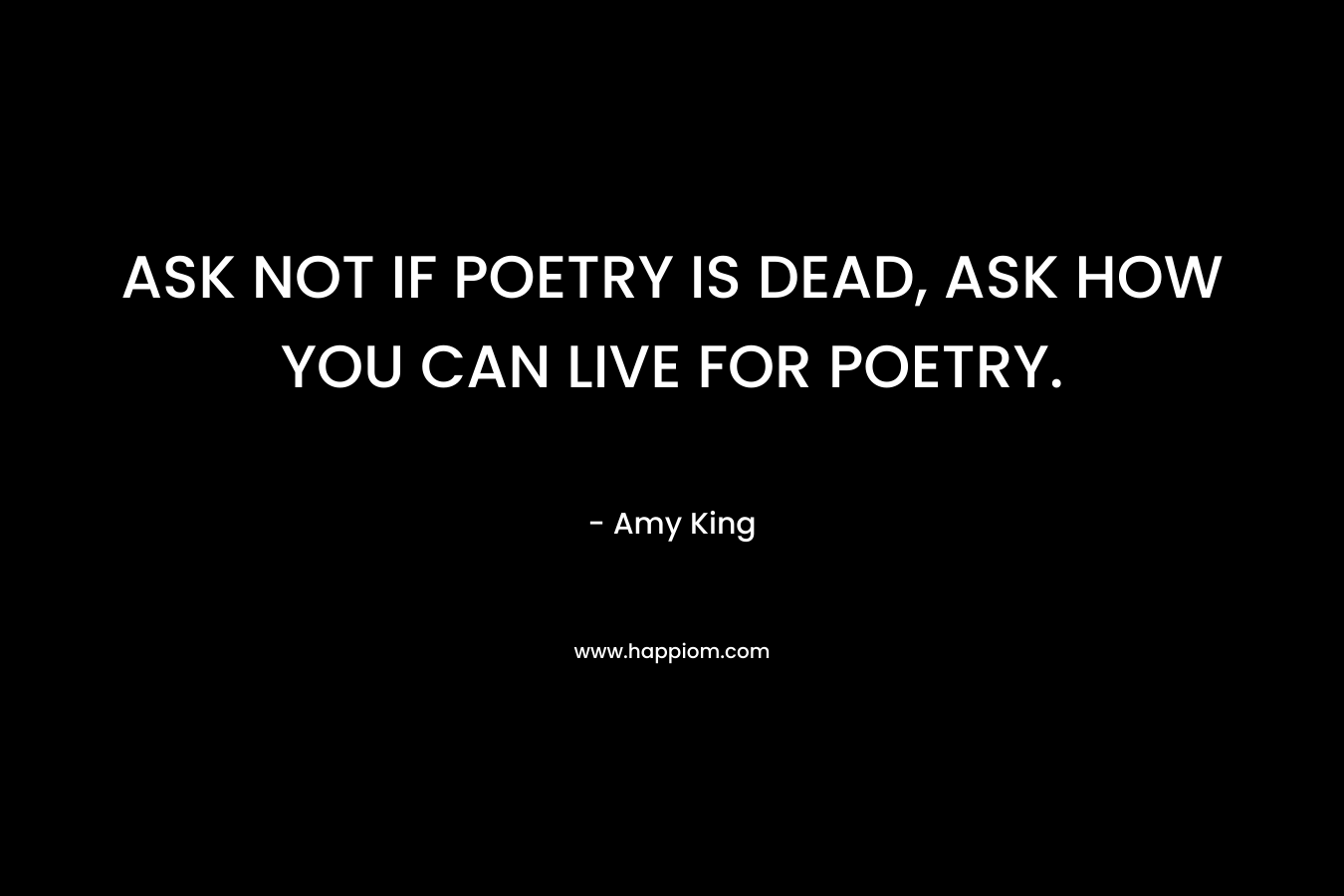 ASK NOT IF POETRY IS DEAD, ASK HOW YOU CAN LIVE FOR POETRY. – Amy King