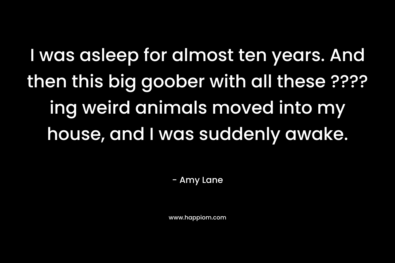 I was asleep for almost ten years. And then this big goober with all these ????ing weird animals moved into my house, and I was suddenly awake.