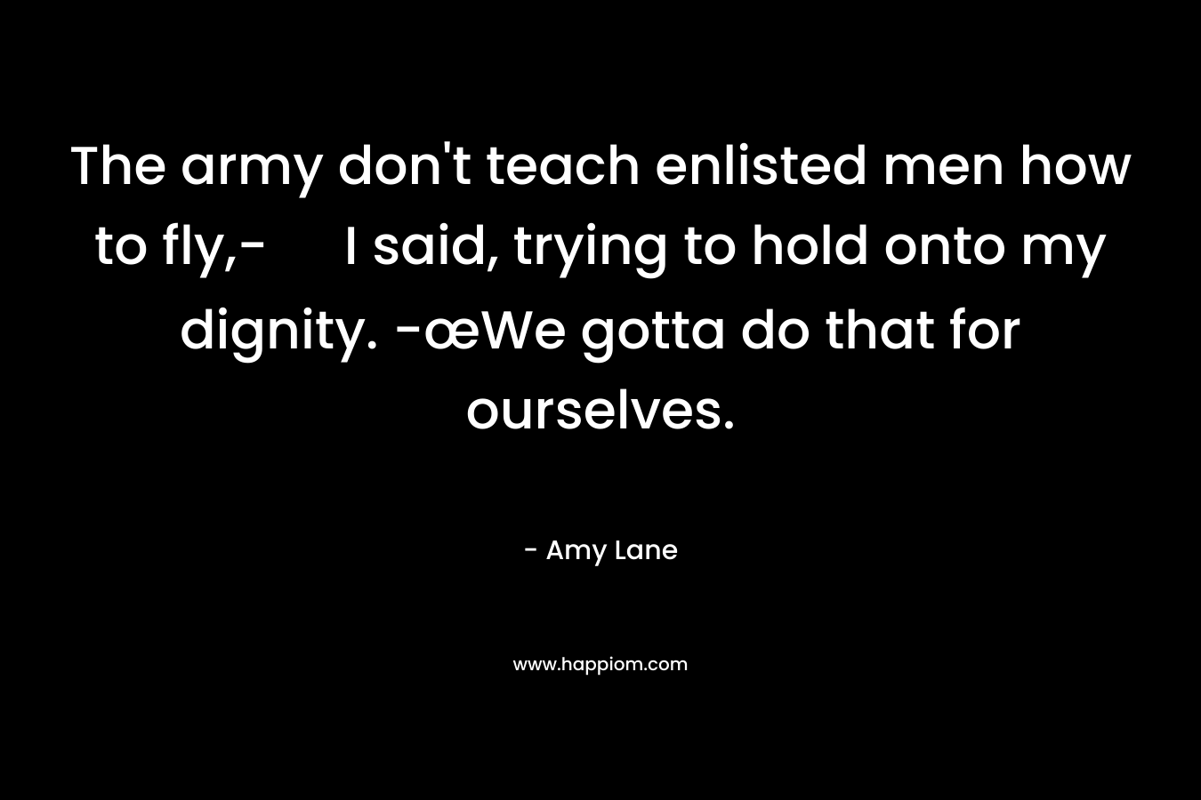 The army don’t teach enlisted men how to fly,- I said, trying to hold onto my dignity. -œWe gotta do that for ourselves. – Amy Lane