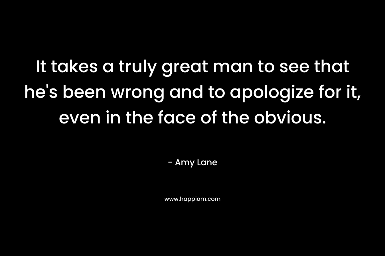 It takes a truly great man to see that he’s been wrong and to apologize for it, even in the face of the obvious. – Amy Lane