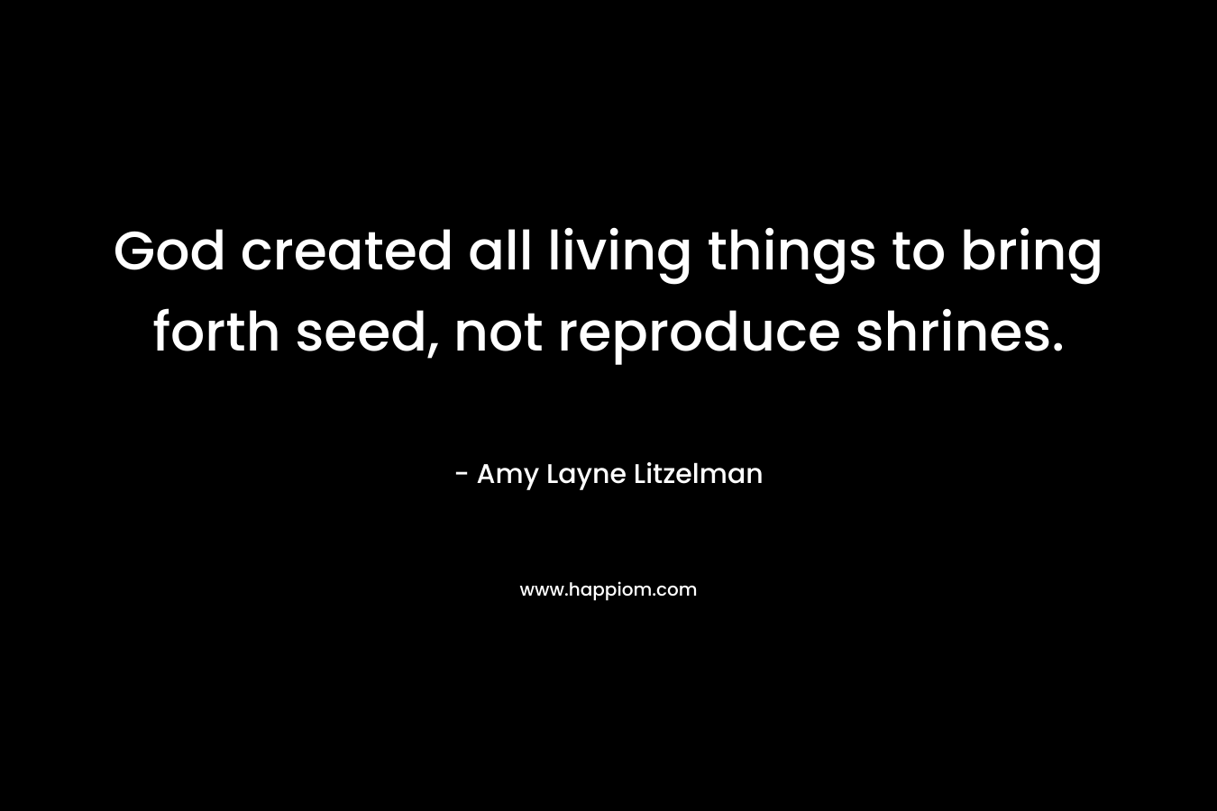 God created all living things to bring forth seed, not reproduce shrines.