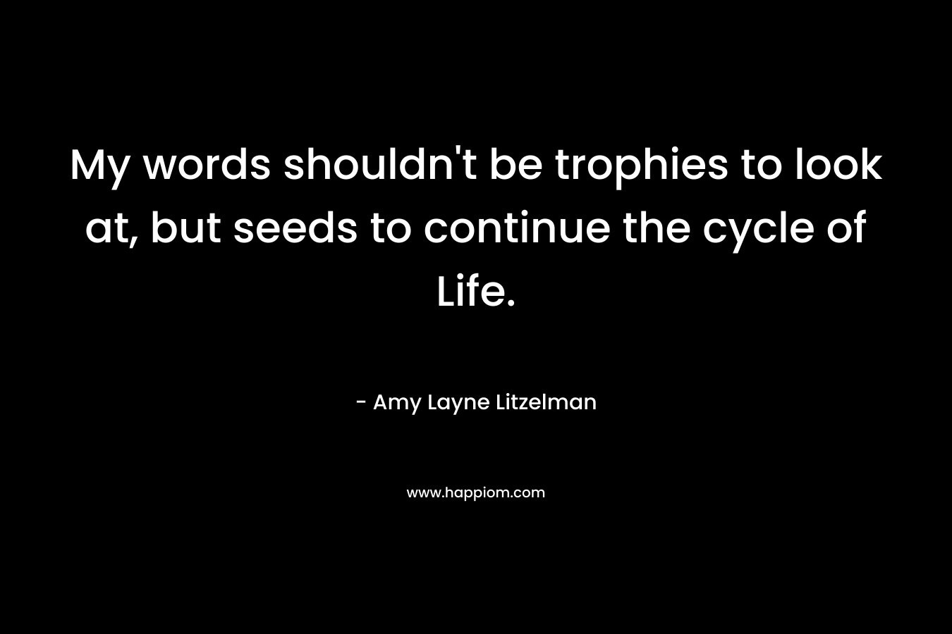 My words shouldn’t be trophies to look at, but seeds to continue the cycle of Life. – Amy Layne Litzelman