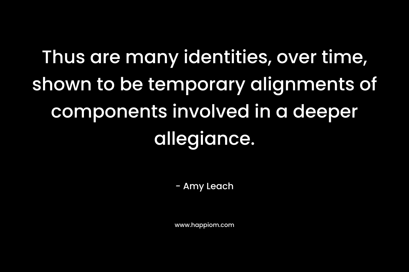 Thus are many identities, over time, shown to be temporary alignments of components involved in a deeper allegiance. – Amy Leach
