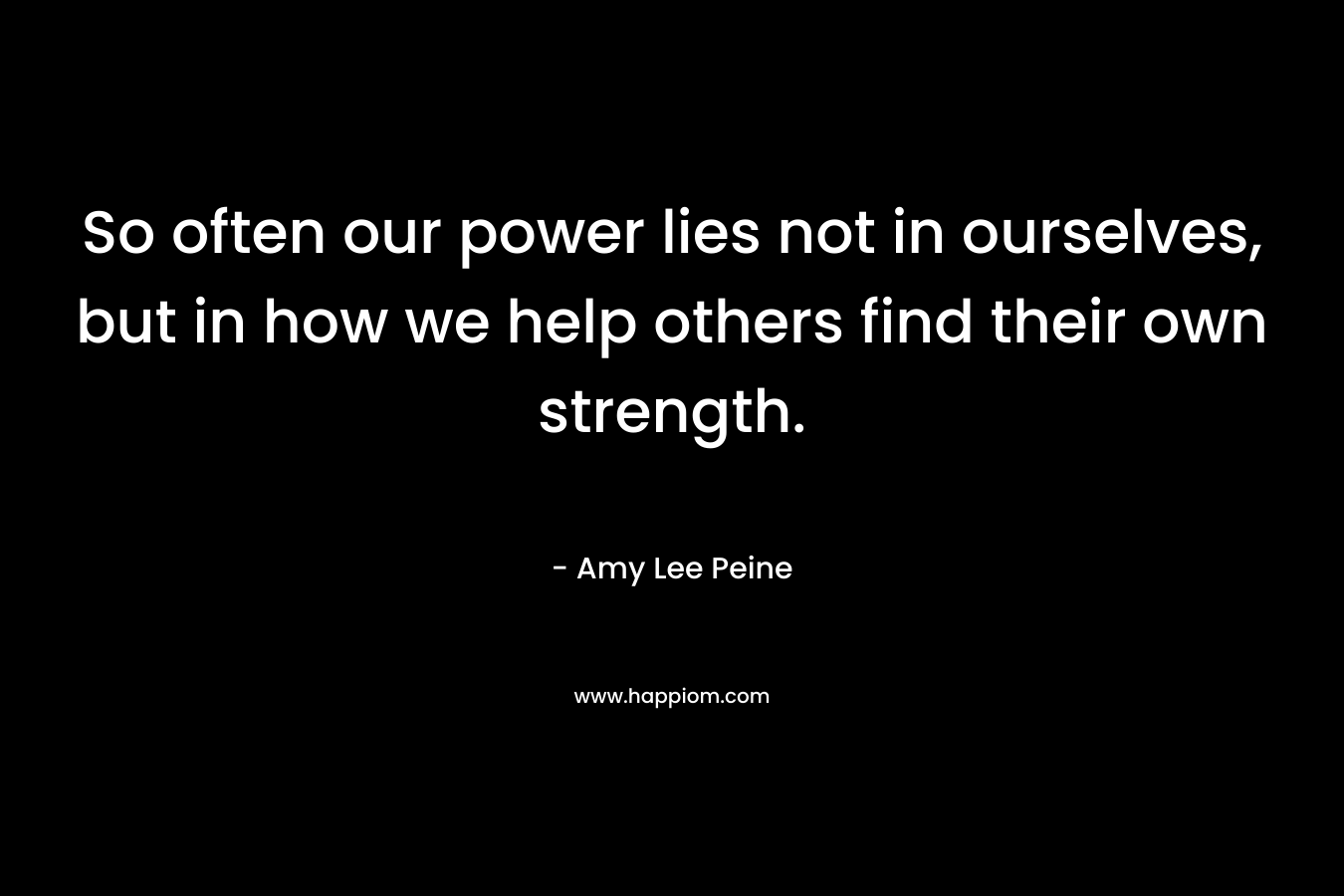 So often our power lies not in ourselves, but in how we help others find their own strength. – Amy Lee Peine