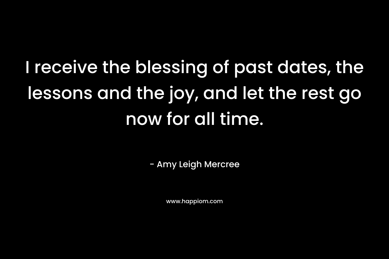 I receive the blessing of past dates, the lessons and the joy, and let the rest go now for all time. – Amy Leigh Mercree