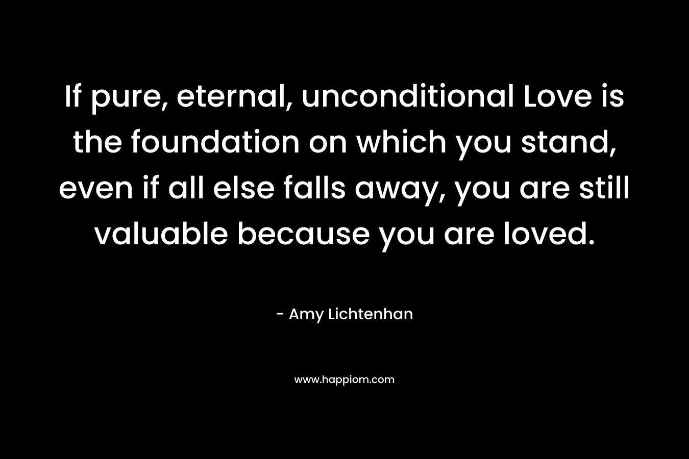 If pure, eternal, unconditional Love is the foundation on which you stand, even if all else falls away, you are still valuable because you are loved.