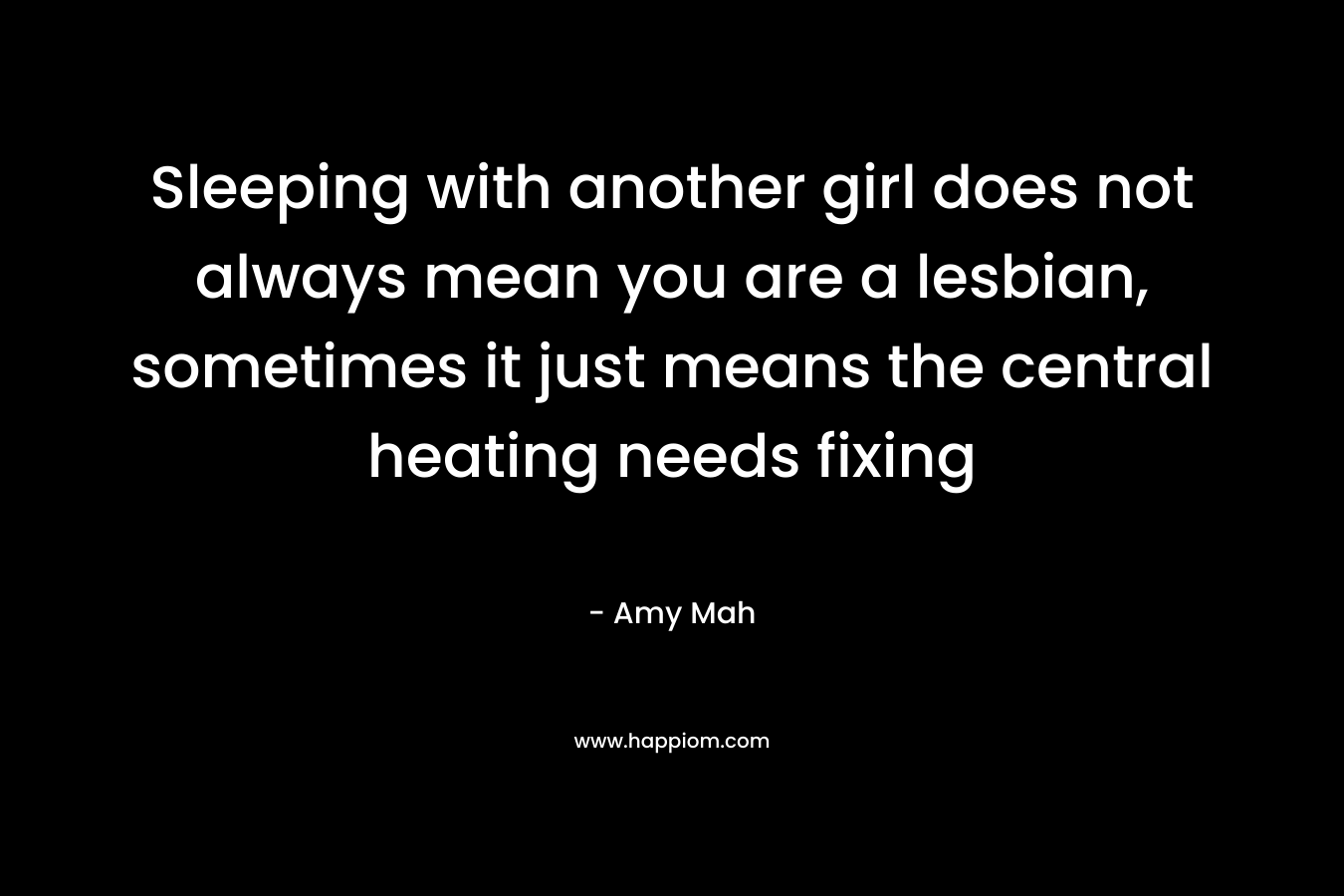 Sleeping with another girl does not always mean you are a lesbian, sometimes it just means the central heating needs fixing – Amy Mah