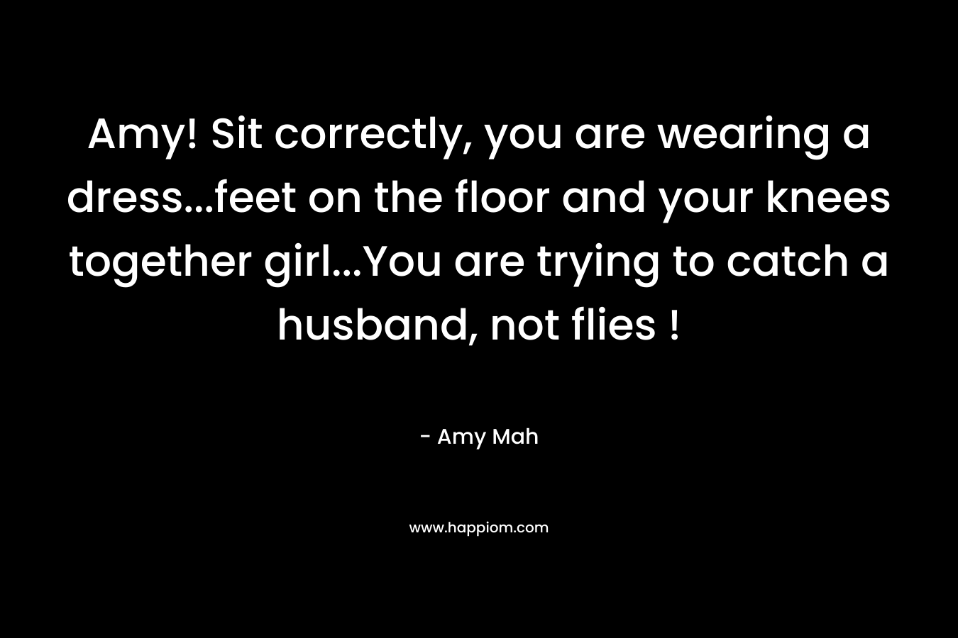 Amy! Sit correctly, you are wearing a dress…feet on the floor and your knees together girl…You are trying to catch a husband, not flies ! – Amy Mah