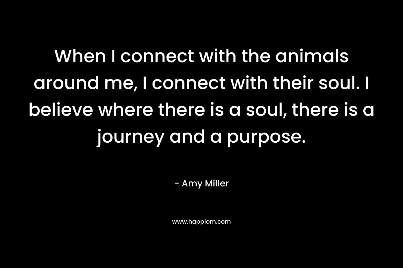 When I connect with the animals around me, I connect with their soul. I believe where there is a soul, there is a journey and a purpose.