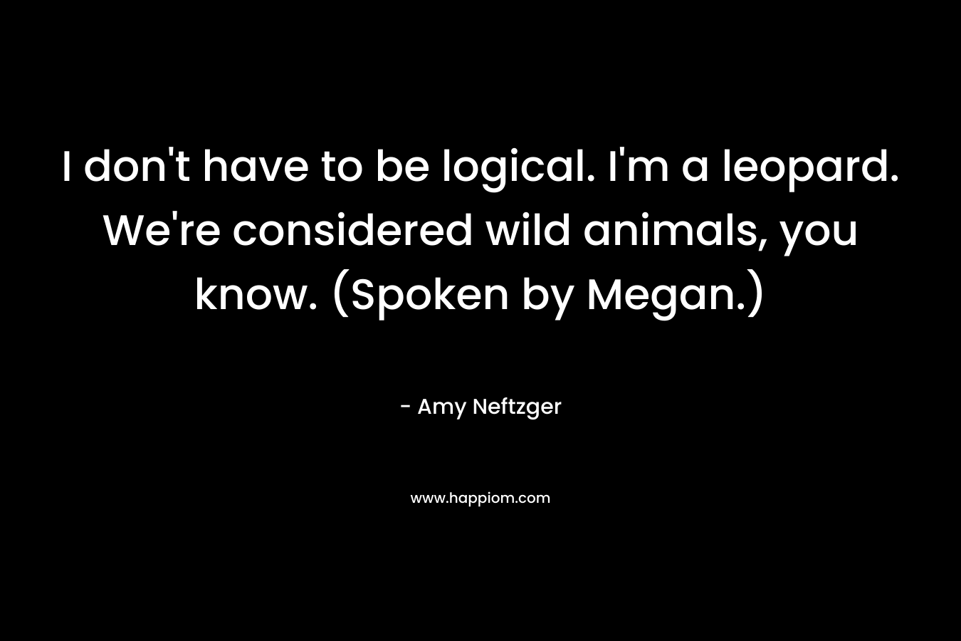 I don’t have to be logical. I’m a leopard. We’re considered wild animals, you know. (Spoken by Megan.) – Amy Neftzger