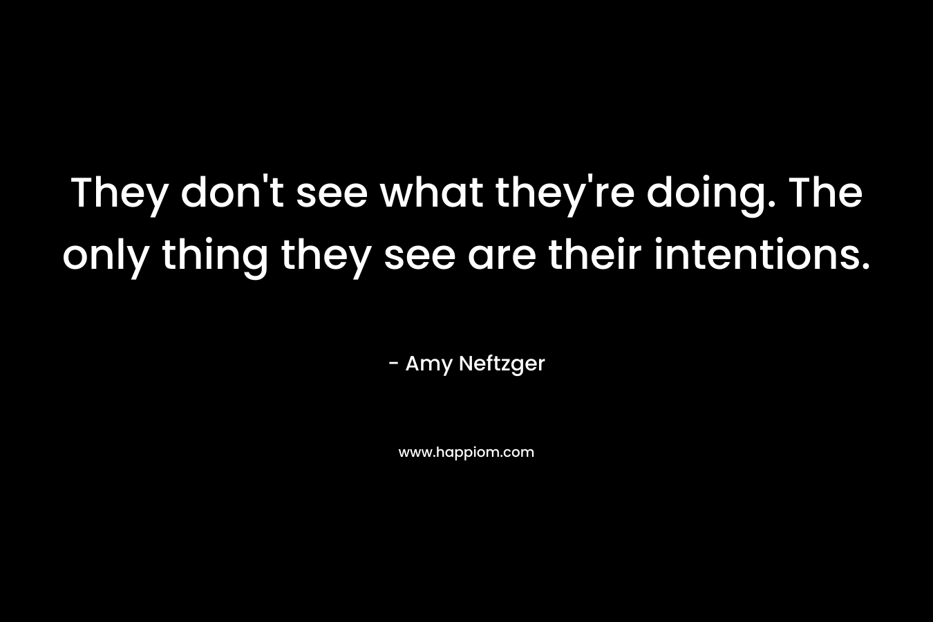They don’t see what they’re doing. The only thing they see are their intentions. – Amy Neftzger