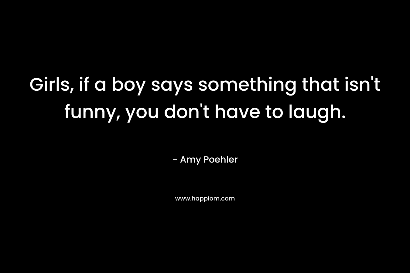 Girls, if a boy says something that isn’t funny, you don’t have to laugh. – Amy Poehler