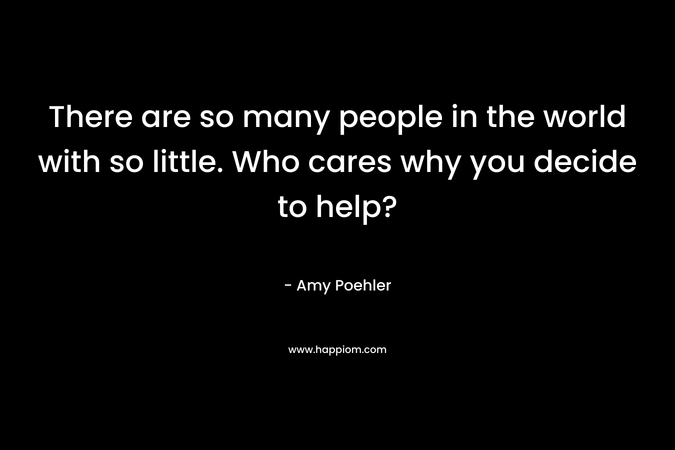 There are so many people in the world with so little. Who cares why you decide to help? – Amy Poehler