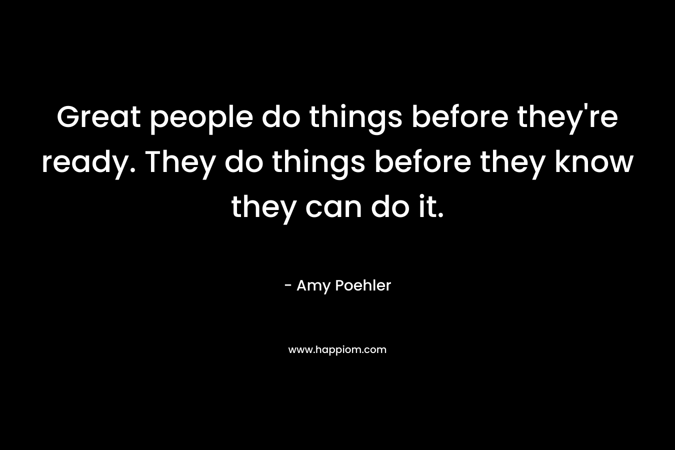 Great people do things before they’re ready. They do things before they know they can do it. – Amy Poehler