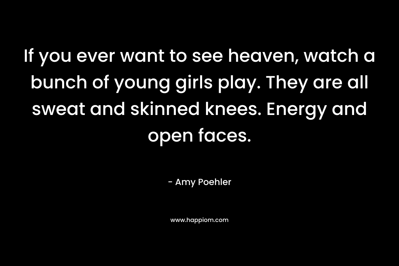 If you ever want to see heaven, watch a bunch of young girls play. They are all sweat and skinned knees. Energy and open faces. – Amy Poehler