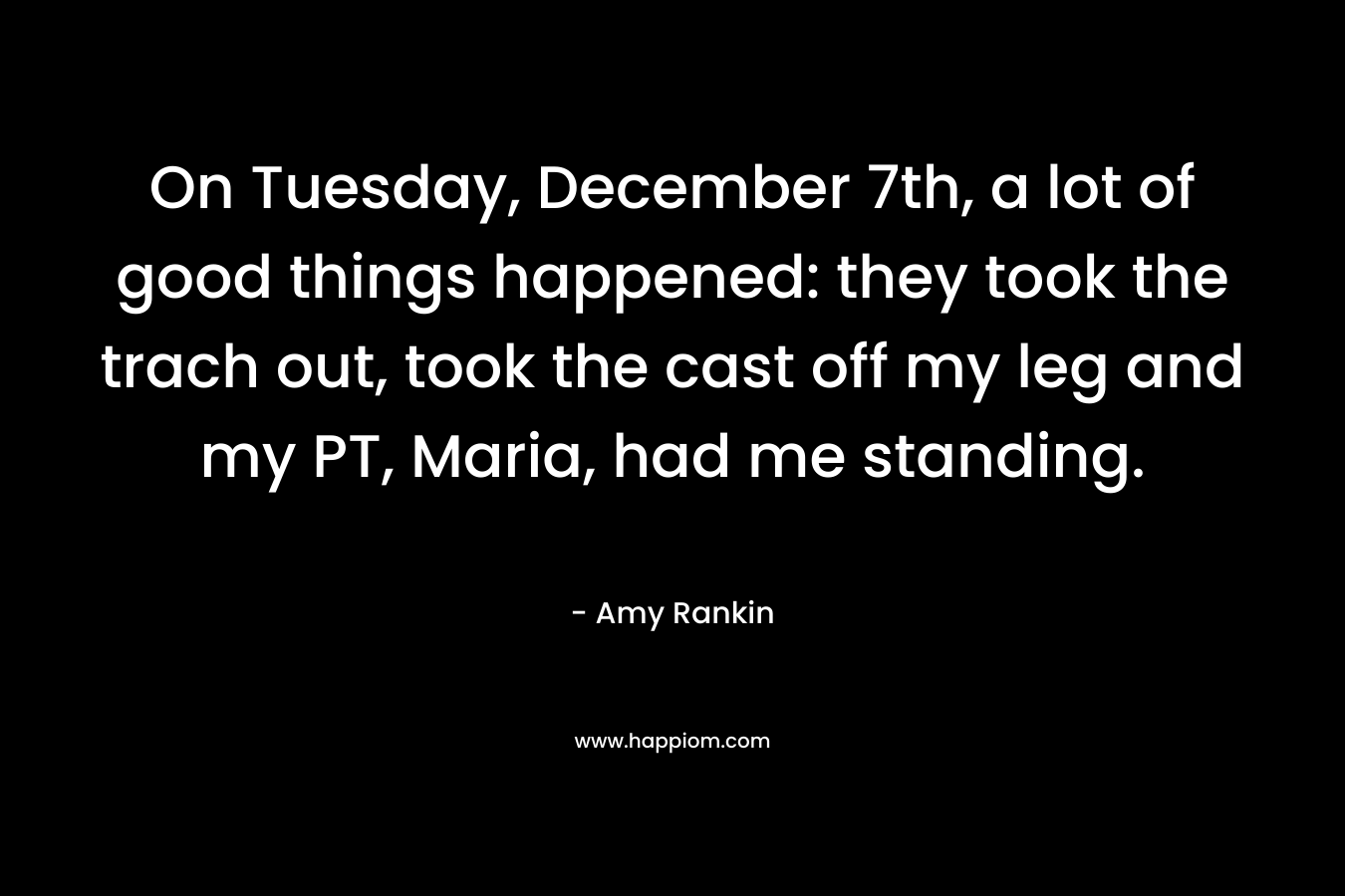 On Tuesday, December 7th, a lot of good things happened: they took the trach out, took the cast off my leg and my PT, Maria, had me standing. – Amy Rankin