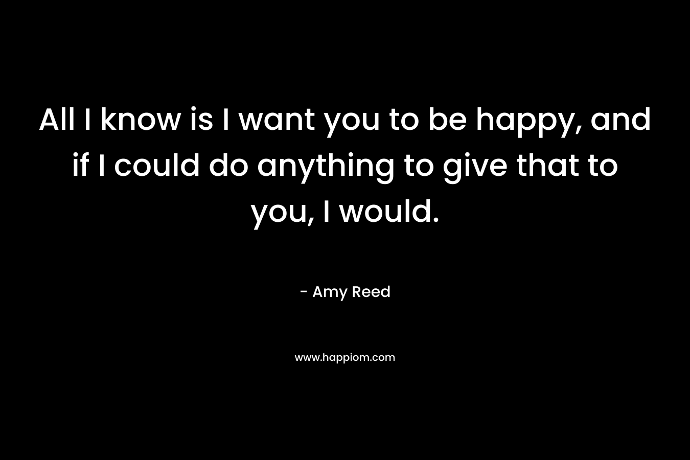 All I know is I want you to be happy, and if I could do anything to give that to you, I would.