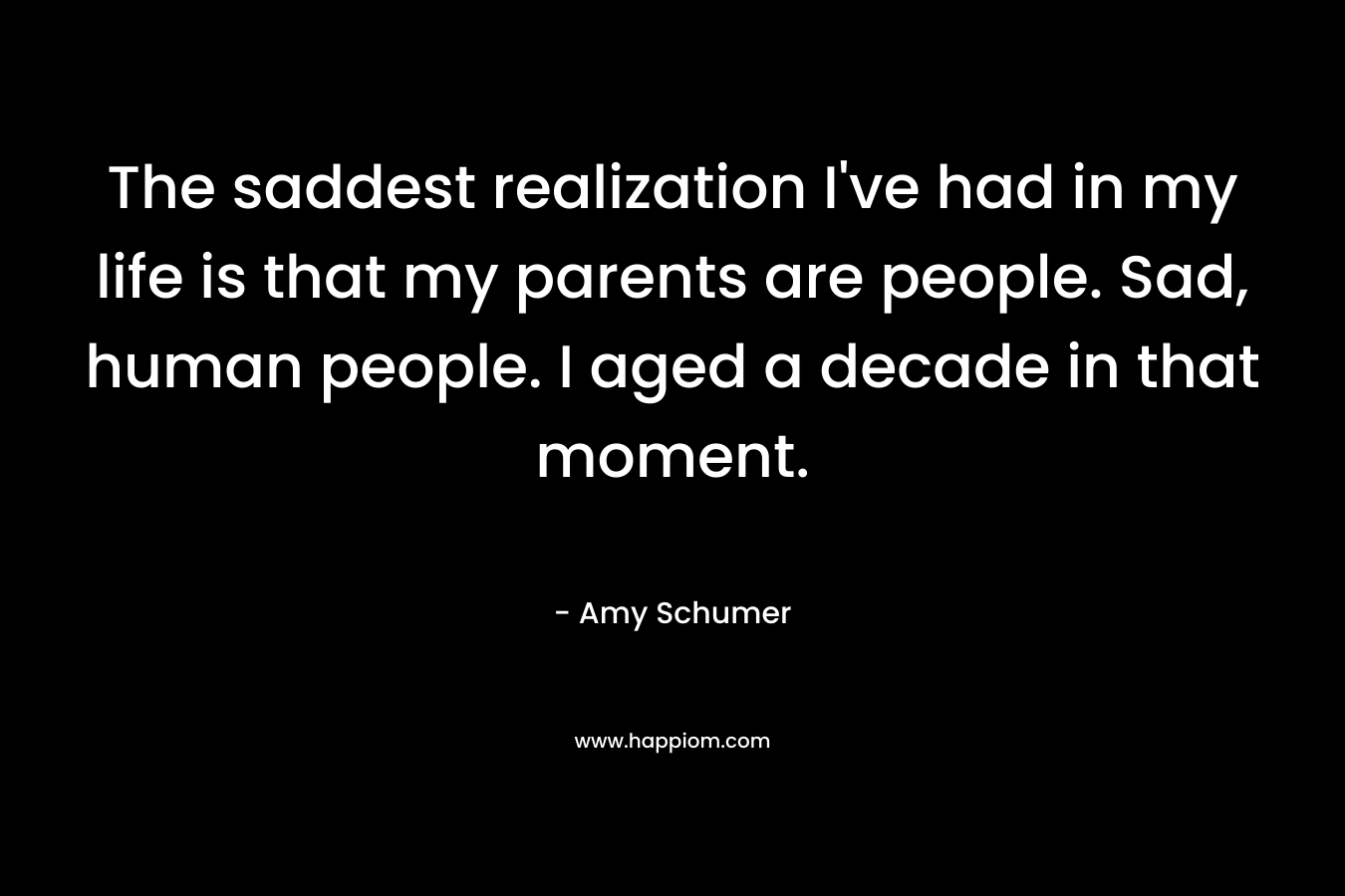 The saddest realization I’ve had in my life is that my parents are people. Sad, human people. I aged a decade in that moment. – Amy Schumer