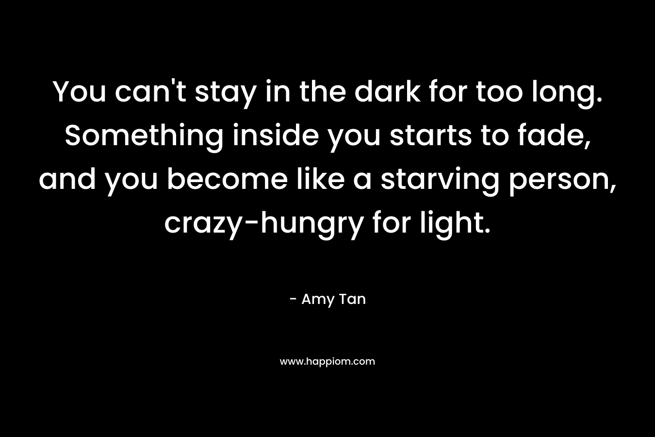 You can't stay in the dark for too long. Something inside you starts to fade, and you become like a starving person, crazy-hungry for light.