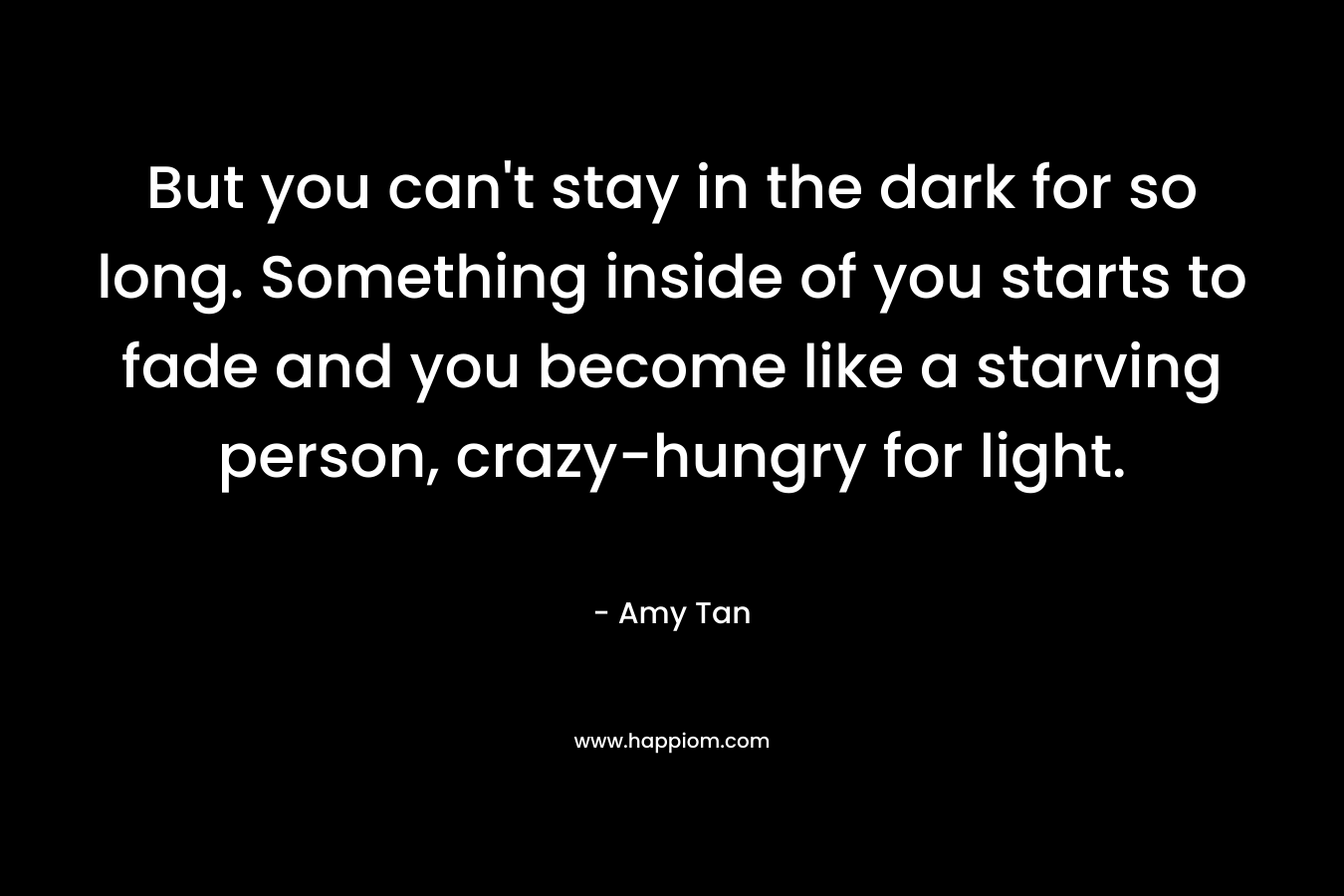 But you can't stay in the dark for so long. Something inside of you starts to fade and you become like a starving person, crazy-hungry for light.